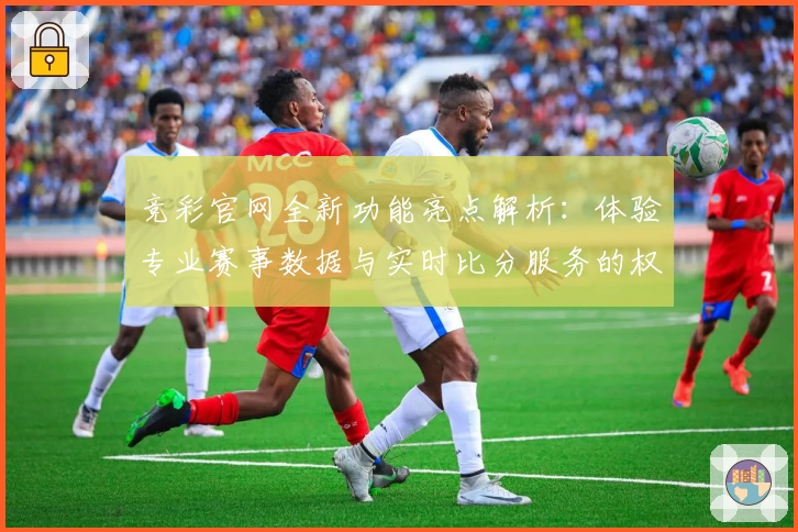 竞彩官网全新功能亮点解析：体验专业赛事数据与实时比分服务的权威指南