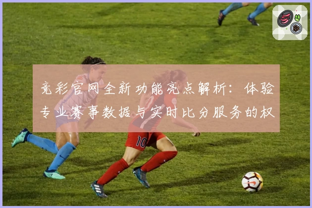 竞彩官网全新功能亮点解析：体验专业赛事数据与实时比分服务的权威指南