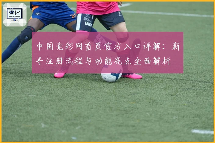 中国竞彩网首页官方入口详解：新手注册流程与功能亮点全面解析