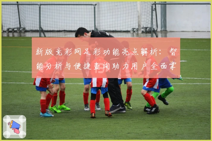 新版竞彩网足彩功能亮点解析：智能分析与便捷查询助力用户全面掌握赛事动态