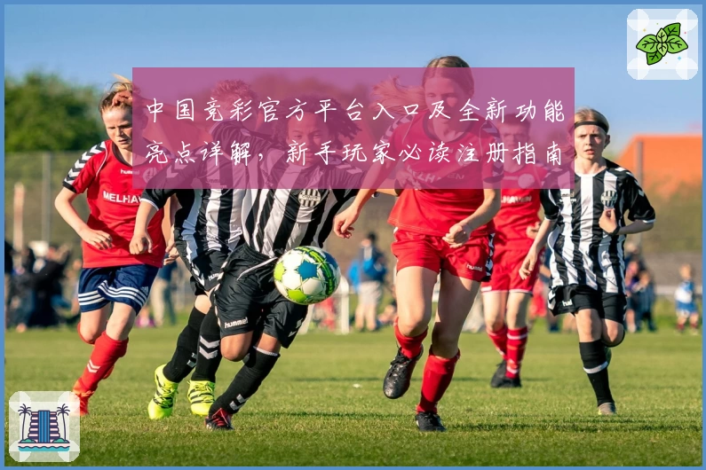中国竞彩官方平台入口及全新功能亮点详解，新手玩家必读注册指南