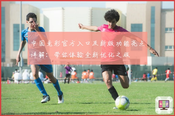 中国竞彩官方入口及新版功能亮点详解:带你体验全新优化之旅