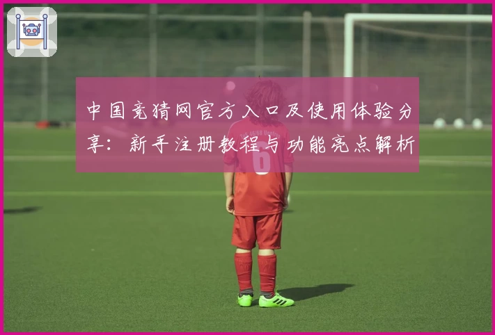 中国竞猜网官方入口及使用体验分享：新手注册教程与功能亮点解析