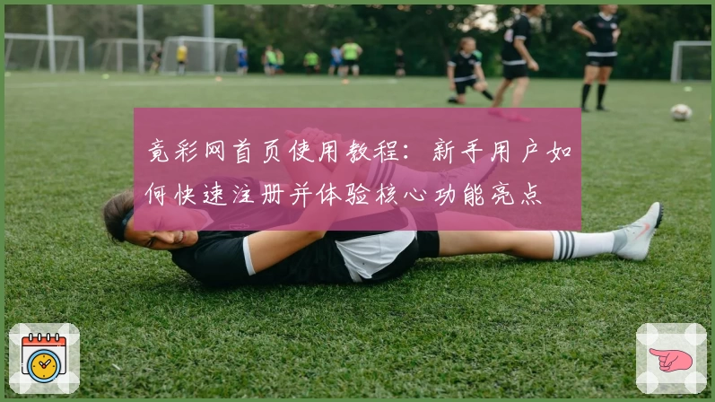 竟彩网首页使用教程：新手用户如何快速注册并体验核心功能亮点