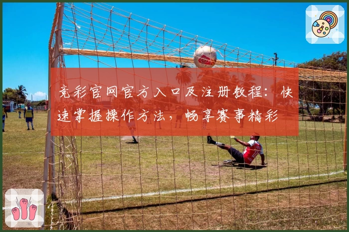 竞彩官网官方入口及注册教程：快速掌握操作方法，畅享赛事精彩