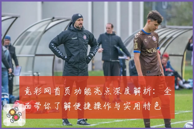 竟彩网首页功能亮点深度解析：全面带你了解便捷操作与实用特色